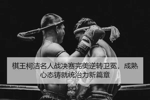 棋王柯洁名人战决赛完美逆转卫冕，成熟心态铸就统治力新篇章